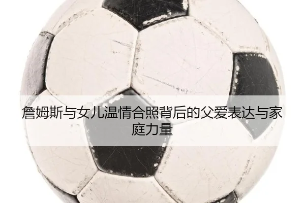 詹姆斯与女儿温情合照背后的父爱表达与家庭力量